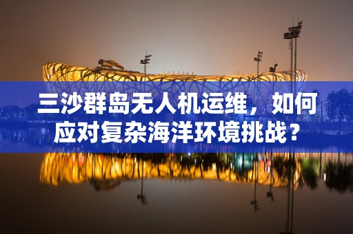 三沙群岛无人机运维，如何应对复杂海洋环境挑战？
