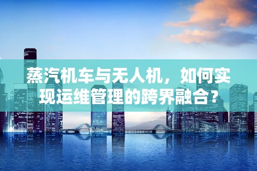 蒸汽机车与无人机，如何实现运维管理的跨界融合？