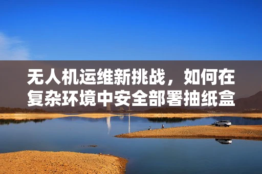 无人机运维新挑战，如何在复杂环境中安全部署抽纸盒？