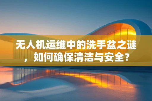 无人机运维中的洗手盆之谜，如何确保清洁与安全？