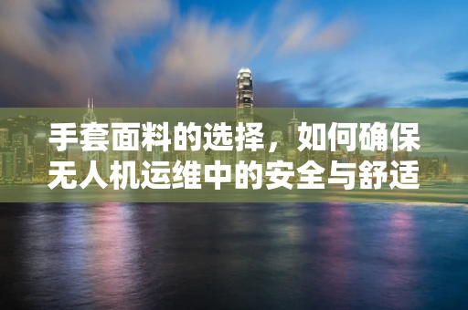 手套面料的选择，如何确保无人机运维中的安全与舒适？