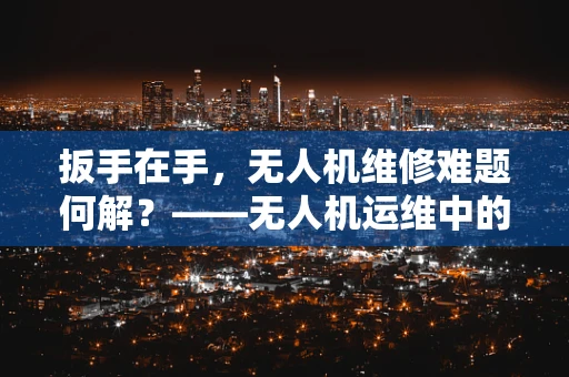 扳手在手，无人机维修难题何解？——无人机运维中的工具选择与效率提升