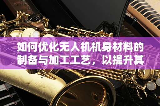 如何优化无人机机身材料的制备与加工工艺，以提升其耐用性与轻量化？