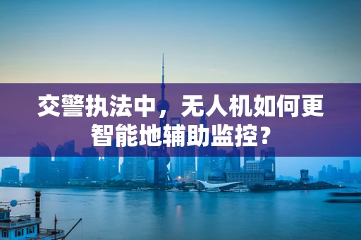 交警执法中，无人机如何更智能地辅助监控？