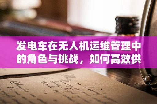 发电车在无人机运维管理中的角色与挑战，如何高效供电？