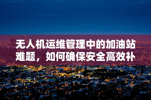 无人机运维管理中的加油站难题，如何确保安全高效补给？