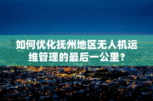如何优化抚州地区无人机运维管理的最后一公里？