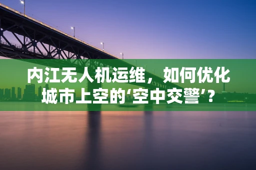 内江无人机运维，如何优化城市上空的‘空中交警’？