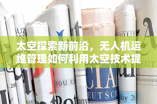 太空探索新前沿，无人机运维管理如何利用太空技术提升效率？
