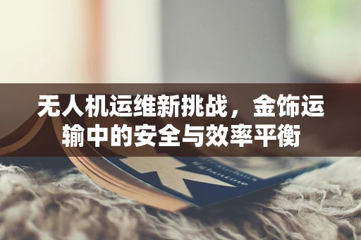 无人机运维新挑战，金饰运输中的安全与效率平衡