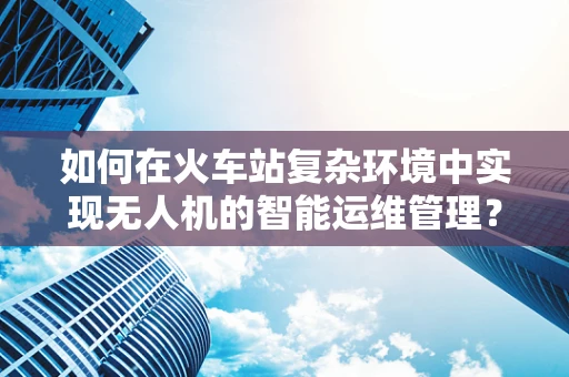 如何在火车站复杂环境中实现无人机的智能运维管理？