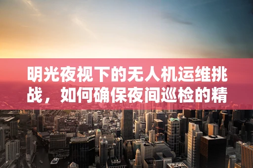 明光夜视下的无人机运维挑战，如何确保夜间巡检的精准与安全？