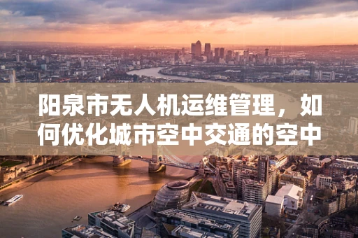 阳泉市无人机运维管理，如何优化城市空中交通的空中交警？