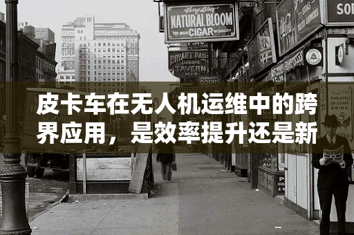 皮卡车在无人机运维中的跨界应用，是效率提升还是新挑战？