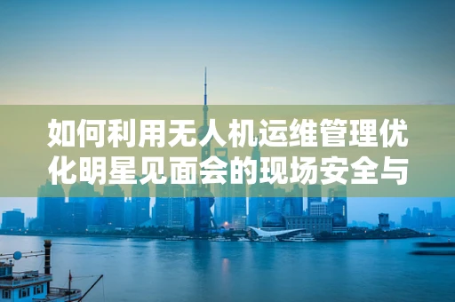 如何利用无人机运维管理优化明星见面会的现场安全与效率？