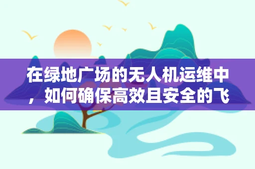 在绿地广场的无人机运维中，如何确保高效且安全的飞行？