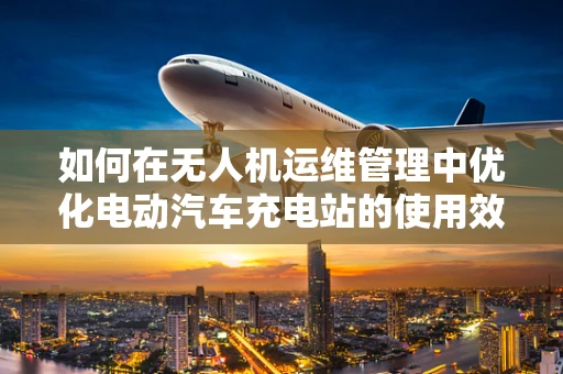 如何在无人机运维管理中优化电动汽车充电站的使用效率？