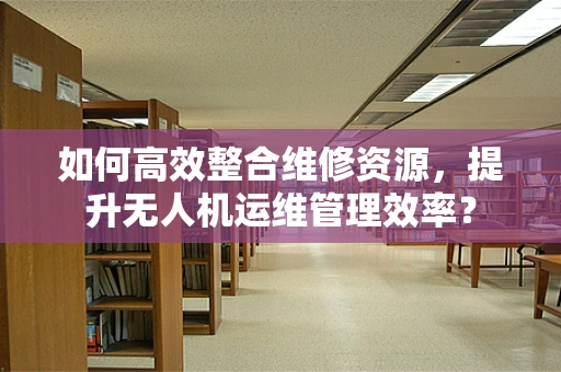 如何高效整合维修资源，提升无人机运维管理效率？