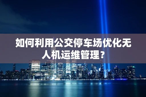 如何利用公交停车场优化无人机运维管理？