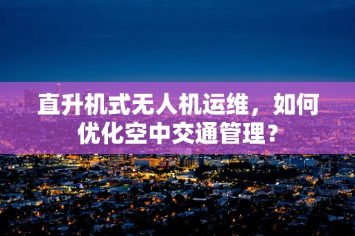 直升机式无人机运维，如何优化空中交通管理？