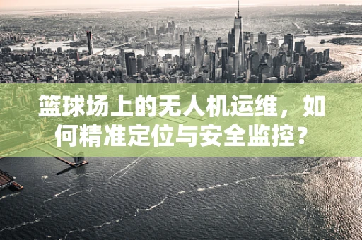 篮球场上的无人机运维，如何精准定位与安全监控？