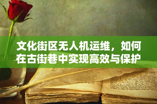 文化街区无人机运维，如何在古街巷中实现高效与保护并重？
