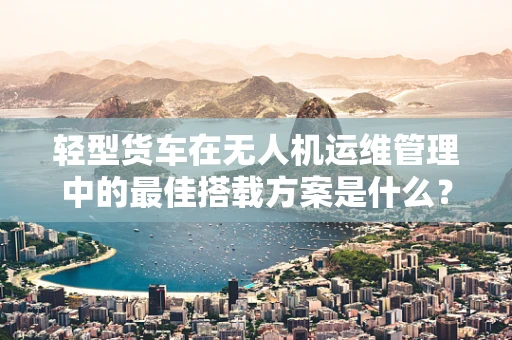 轻型货车在无人机运维管理中的最佳搭载方案是什么？