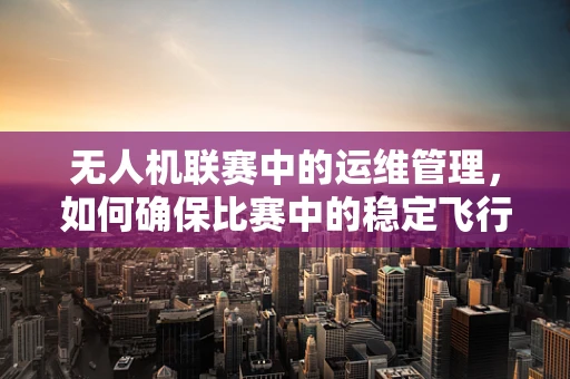 无人机联赛中的运维管理，如何确保比赛中的稳定飞行？