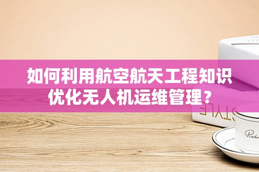 如何利用航空航天工程知识优化无人机运维管理？