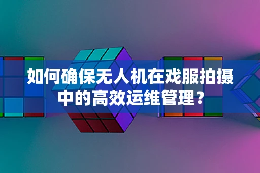 如何确保无人机在戏服拍摄中的高效运维管理？