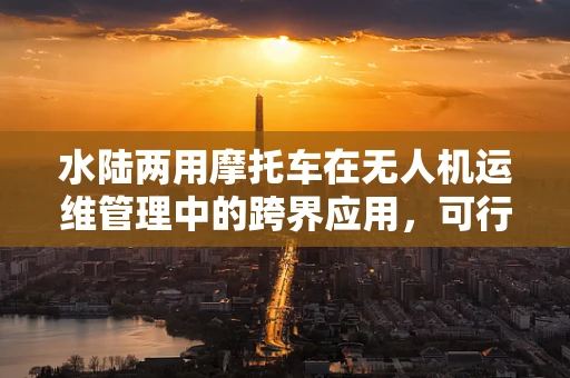 水陆两用摩托车在无人机运维管理中的跨界应用，可行还是挑战？