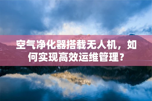 空气净化器搭载无人机，如何实现高效运维管理？