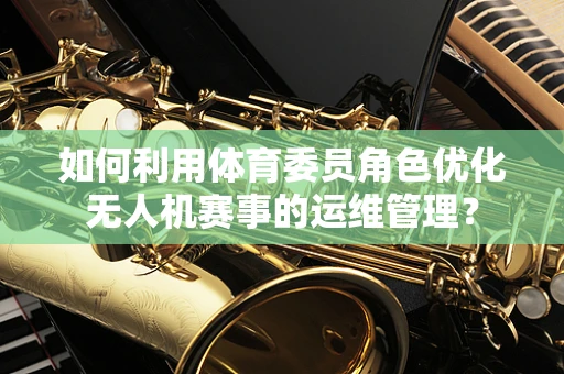 如何利用体育委员角色优化无人机赛事的运维管理？
