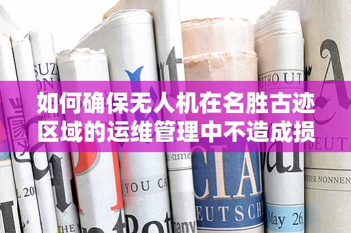 如何确保无人机在名胜古迹区域的运维管理中不造成损害？
