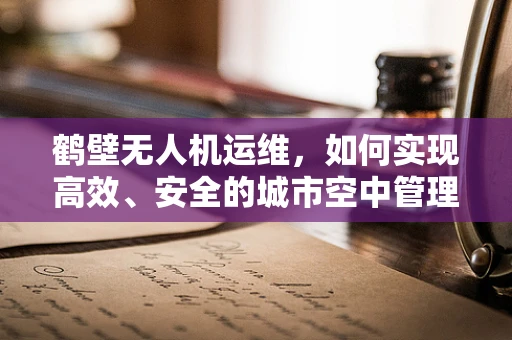 鹤壁无人机运维，如何实现高效、安全的城市空中管理？