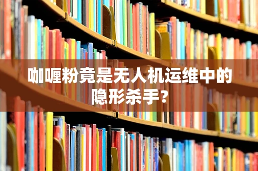 咖喱粉竟是无人机运维中的隐形杀手？