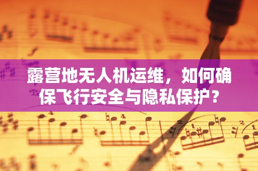 露营地无人机运维，如何确保飞行安全与隐私保护？