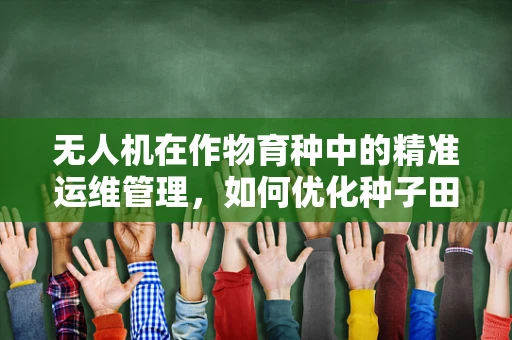 无人机在作物育种中的精准运维管理，如何优化种子田的监测与评估？