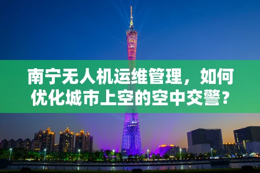 南宁无人机运维管理，如何优化城市上空的空中交警？