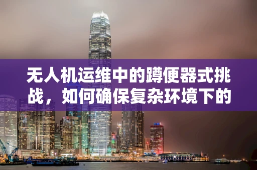 无人机运维中的蹲便器式挑战，如何确保复杂环境下的安全起降？
