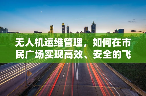 无人机运维管理，如何在市民广场实现高效、安全的飞行监控？