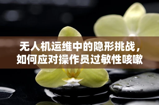 无人机运维中的隐形挑战，如何应对操作员过敏性咳嗽问题？