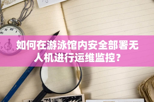 如何在游泳馆内安全部署无人机进行运维监控？