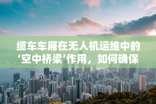 缆车车厢在无人机运维中的‘空中桥梁’作用，如何确保安全连接？