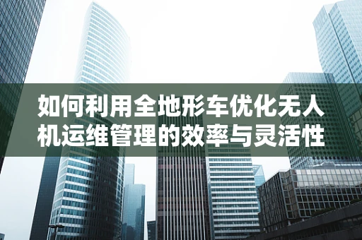 如何利用全地形车优化无人机运维管理的效率与灵活性？