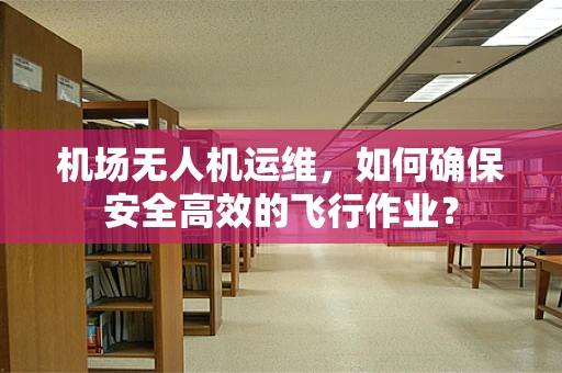 机场无人机运维，如何确保安全高效的飞行作业？
