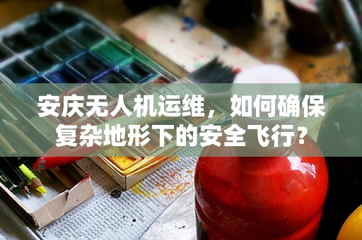 安庆无人机运维，如何确保复杂地形下的安全飞行？