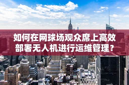 如何在网球场观众席上高效部署无人机进行运维管理？
