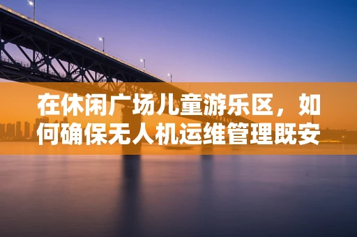 在休闲广场儿童游乐区，如何确保无人机运维管理既安全又有趣？