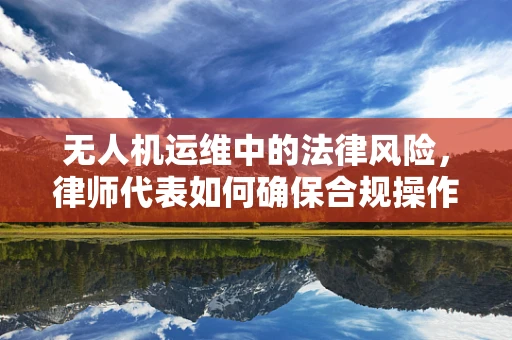 无人机运维中的法律风险，律师代表如何确保合规操作？